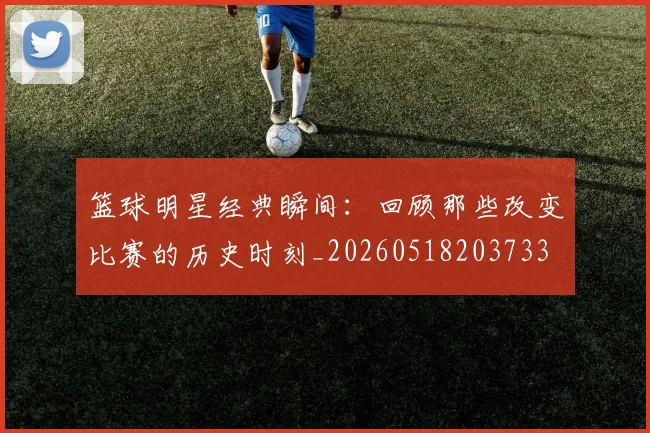 篮球明星经典瞬间：回顾那些改变比赛的历史时刻_20260518203733