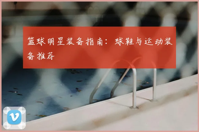 篮球明星装备指南：球鞋与运动装备推荐