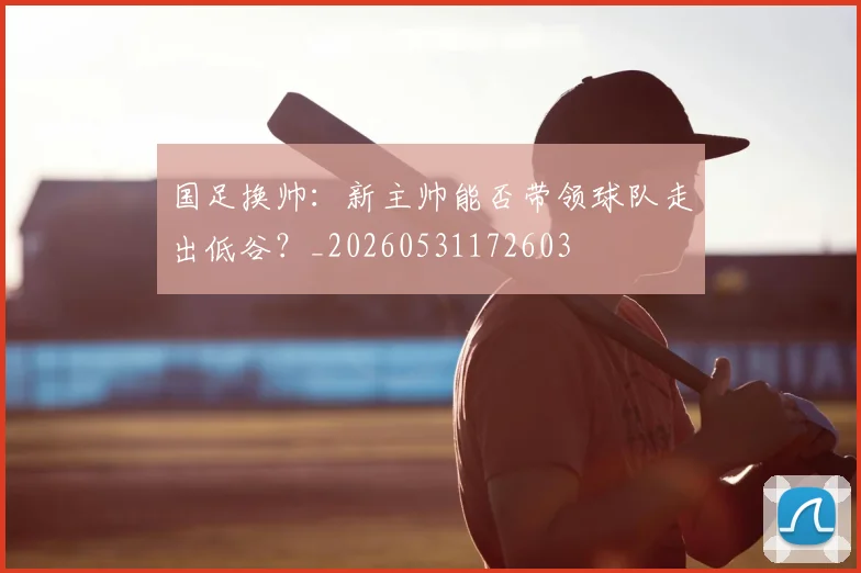 国足换帅：新主帅能否带领球队走出低谷？_20260531172603