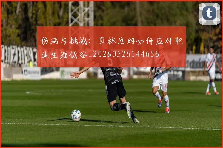 伤病与挑战：贝林厄姆如何应对职业生涯低谷_20260526144656