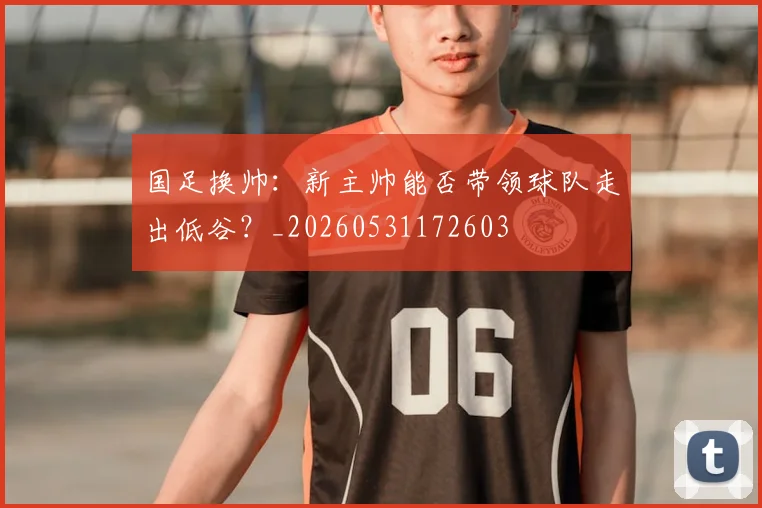 国足换帅：新主帅能否带领球队走出低谷？_20260531172603