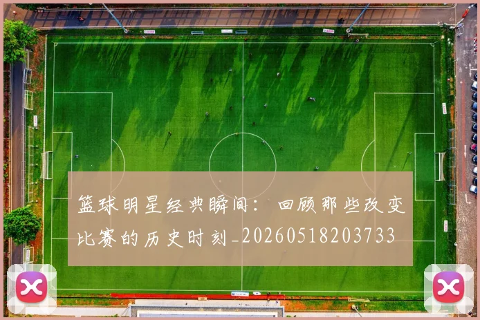 篮球明星经典瞬间：回顾那些改变比赛的历史时刻_20260518203733
